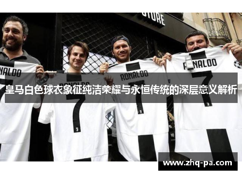 皇马白色球衣象征纯洁荣耀与永恒传统的深层意义解析