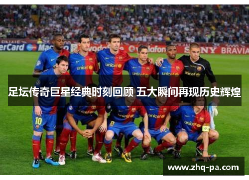 足坛传奇巨星经典时刻回顾 五大瞬间再现历史辉煌