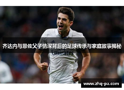 齐达内与恩佐父子情深背后的足球传承与家庭故事揭秘 齐达内与恩佐父子情深背后的足球传承与家庭故事揭秘