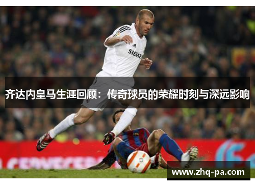 齐达内皇马生涯回顾:传奇球员的荣耀时刻与深远影响 齐达内皇马生涯回顾:传奇球员的荣耀时刻与深远影响