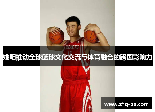 姚明推动全球篮球文化交流与体育融合的跨国影响力 姚明推动全球篮球文化交流与体育融合的跨国影响力