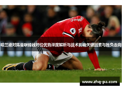 哈兰德对阵曼联锋线对位优势深度解析与战术影响关键因素与胜负走向