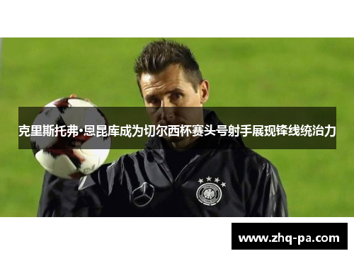 克里斯托弗·恩昆库成为切尔西杯赛头号射手展现锋线统治力 克里斯托弗·恩昆库成为切尔西杯赛头号射手展现锋线统治力