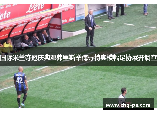 国际米兰夺冠庆典邓弗里斯举侮辱特奥横幅足协展开调查