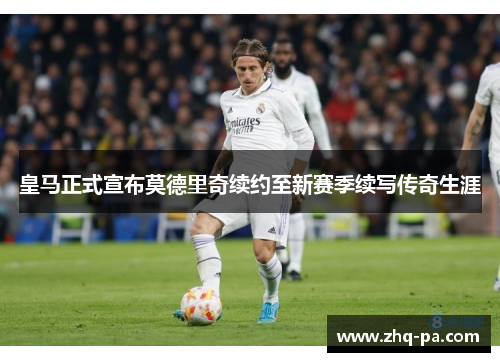 皇马正式宣布莫德里奇续约至新赛季续写传奇生涯 皇马正式宣布莫德里奇续约至新赛季续写传奇生涯