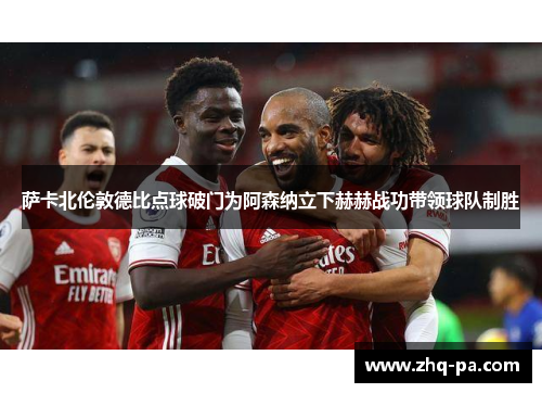 萨卡北伦敦德比点球破门为阿森纳立下赫赫战功带领球队制胜