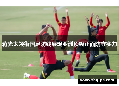 蒋光太领衔国足防线展现亚洲顶级正面防守实力 蒋光太领衔国足防线展现亚洲顶级正面防守实力