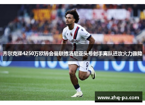 齐尔克泽4250万欧转会曼联博洛尼亚头号射手离队进攻火力骤降