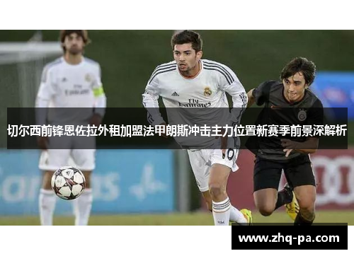 切尔西前锋恩佐拉外租加盟法甲朗斯冲击主力位置新赛季前景深解析 切尔西前锋恩佐拉外租加盟法甲朗斯冲击主力位置新赛季前景深解析