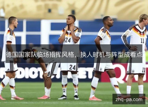 德国国家队临场指挥风格,换人时机与阵型成看点 德国国家队临场指挥风格,换人时机与阵型成看点