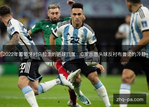 2022年葡萄牙对乌拉圭的进球归属:C罗示意头球反衬布鲁诺的冷静 2022年葡萄牙对乌拉圭的进球归属:C罗示意头球反衬布鲁诺的冷静